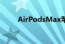 AirPodsMax苹果新耳机的大问题