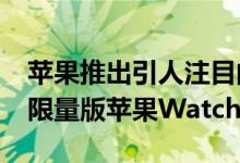 苹果推出引人注目的BlackUnityCollection限量版苹果Watch和表带