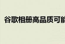 谷歌相册高品质可能与原始照片几乎不一样