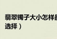 翡翠镯子大小怎样最合适（翡翠镯子大小怎么选择）