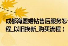 成都海盟婚钻售后服务怎么样（海盟婚钻网上商城退换货流程_以旧换新_购买流程）