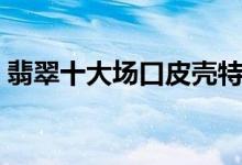翡翠十大场口皮壳特征（翡翠十大场口介绍）
