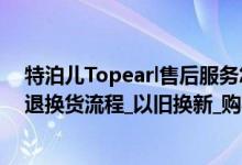 特泊儿Topearl售后服务怎么样（特泊儿Topearl网上商城退换货流程_以旧换新_购买流程）
