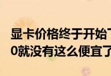 显卡价格终于开始下降了吗有史以来GTX1080就没有这么便宜了