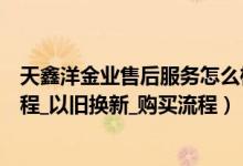 天鑫洋金业售后服务怎么样（天鑫洋金业网上商城退换货流程_以旧换新_购买流程）