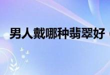 男人戴哪种翡翠好（男人带什么翡翠好呢）