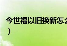 今世福以旧换新怎么换（今世福如何以旧换新）