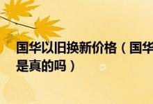 国华以旧换新价格（国华商场以旧换新_国华商场以旧换新是真的吗）