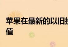 苹果在最新的以旧换新调整中下跌并提高了价值
