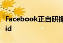 Facebook正自研操作系统，为了取代Android