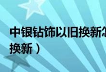 中银钻饰以旧换新怎么换（中银钻饰如何以旧换新）