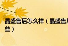 晶盛售后怎么样（晶盛售后服务电话 晶盛售后维修服务有哪些）