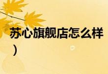 苏心旗舰店怎么样（苏心旗舰店售后服务介绍）