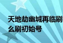 天地劫幽城再临刷初始号教程 天地劫手游怎么刷初始号