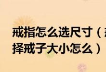 戒指怎么选尺寸（戒子大小怎么选择_怎么选择戒子大小怎么）