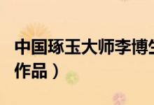 中国琢玉大师李博生（李博生个人简介_设计_作品）