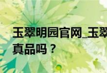 玉翠明园官网_玉翠明园网上商城怎么样？是真品吗？