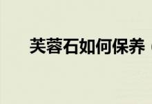 芙蓉石如何保养（才能带来幸运爱情）