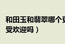 和田玉和翡翠哪个更受欢迎（和田玉比翡翠更受欢迎吗）