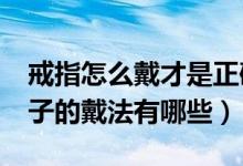 戒指怎么戴才是正确的（戒子的戴法大全_戒子的戴法有哪些）
