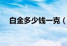 白金多少钱一克（现在白金多少钱一克）