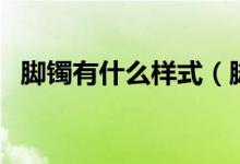 脚镯有什么样式（脚镯的佩戴形式有哪些）