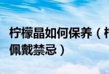 柠檬晶如何保养（柠檬晶日常正确保养方法及佩戴禁忌）