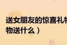 送女朋友的惊喜礼物推荐（给女朋友惊喜的礼物送什么）