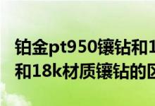 铂金pt950镶钻和18k镶钻哪个牢固（pt材质和18k材质镶钻的区别）