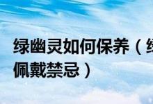 绿幽灵如何保养（绿幽灵日常正确保养方法及佩戴禁忌）