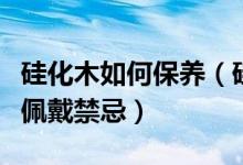 硅化木如何保养（硅化木日常正确保养方法及佩戴禁忌）