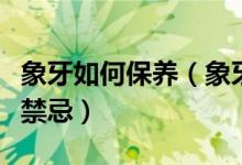 象牙如何保养（象牙日常正确保养方法及佩戴禁忌）