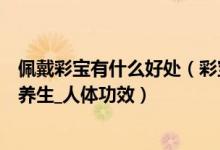 佩戴彩宝有什么好处（彩宝有什么功效作用  佩戴彩宝保健_养生_人体功效）