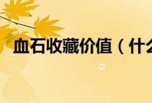 血石收藏价值（什么样的血石有收藏价值）