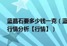 蓝晶石要多少钱一克（蓝晶石市场价格和图片_蓝晶石价格行情分析【行情】）