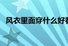 风衣里面穿什么好看（会搭配才能更好看）