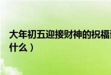 大年初五迎接财神的祝福语（大年初五迎接财神的祝福语有什么）