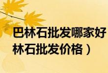 巴林石批发哪家好（巴林石批发市场分析_巴林石批发价格）