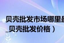 贝壳批发市场哪里最便宜（贝壳批发市场分析_贝壳批发价格）