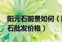 阳元石前景如何（阳元石批发市场分析_阳元石批发价格）