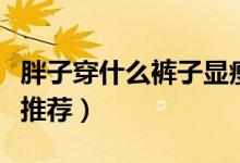 胖子穿什么裤子显瘦（让胖子穿着显瘦的裤子推荐）