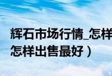 辉石市场行情_怎样出售最好（辉石市场行情_怎样出售最好）