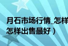 月石市场行情_怎样出售最好（月石市场行情_怎样出售最好）