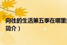 向往的生活第五季在哪里拍摄的（向往的生活第五季拍摄地简介）