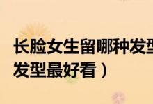 长脸女生留哪种发型最好看（长脸女生留什么发型最好看）