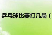 乒乓球比赛打几局（乒乓球比赛需要打几局）