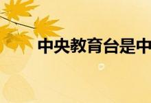 中央教育台是中央几台（了解一下）