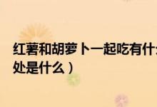 红薯和胡萝卜一起吃有什么好处（红薯和胡萝卜一起吃的好处是什么）