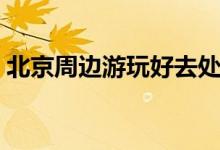 北京周边游玩好去处（北京周边游玩好地方）