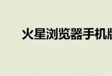 火星浏览器手机版下载（火星浏览器）